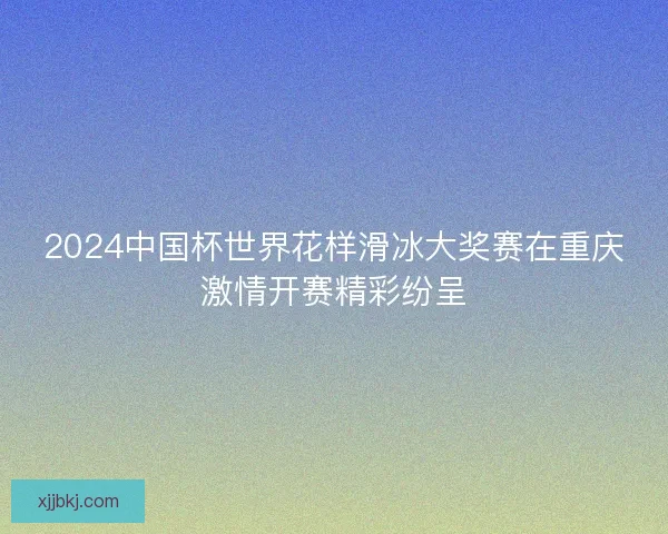 2024中国杯世界花样滑冰大奖赛在重庆激情开赛精彩纷呈